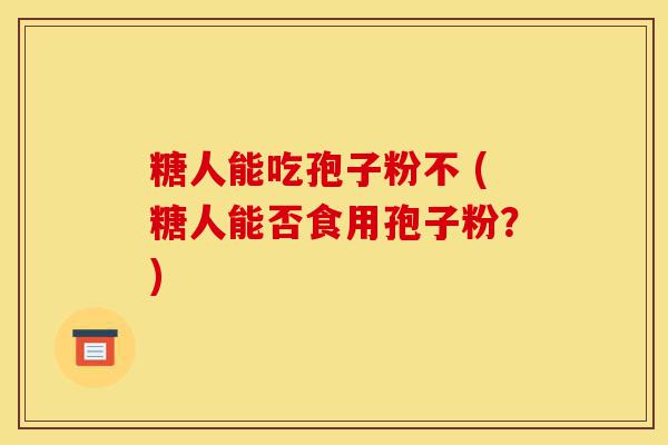 糖人能吃孢子粉不 (糖人能否食用孢子粉?)-第1张图片-灵芝之家 糖人能吃孢子粉不 (糖人能否食用孢子粉?)-第1张图片-灵芝之家