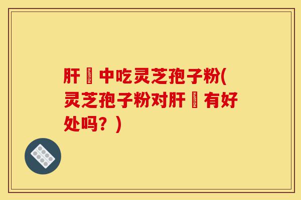 肝孃中吃灵芝孢子粉(灵芝孢子粉对肝孃有好处吗?)-第1张图片-灵芝之家 肝孃中吃灵芝孢子粉(灵芝孢子粉对肝孃有好处吗?)-第1张图片-灵芝之家