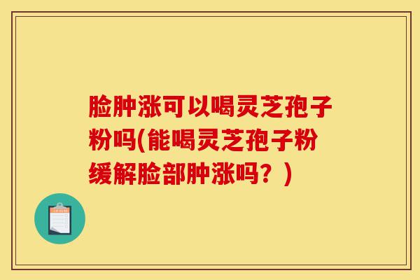 脸肿涨可以喝灵芝孢子粉吗(能喝灵芝孢子粉缓解脸部肿涨吗？)-第1张图片-灵芝之家