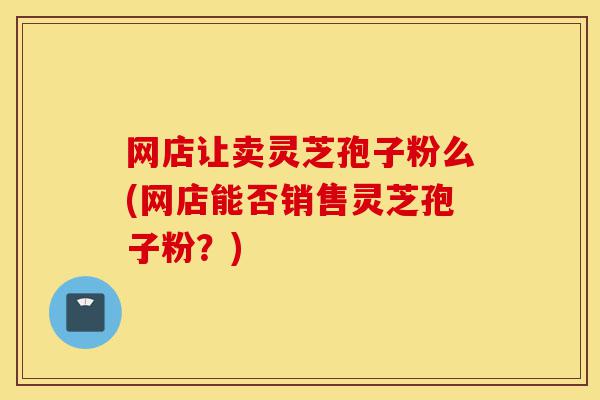 网店让卖灵芝孢子粉么(网店能否销售灵芝孢子粉？)-第1张图片-灵芝之家