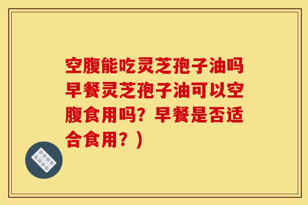 空腹能吃灵芝孢子油吗早餐灵芝孢子油可以空腹食用吗？早餐是否适合食用？)-第1张图片-灵芝之家