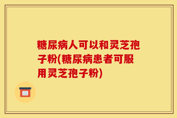 糖尿病人可以和灵芝孢子粉(糖尿病患者可服用灵芝孢子粉)-第1张图片-灵芝之家 糖尿病人可以和灵芝孢子粉(糖尿病患者可服用灵芝孢子粉)-第1张图片-灵芝之家