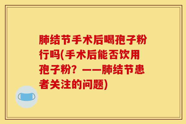 肺结节手术后喝孢子粉行吗(手术后能否饮用孢子粉?——肺结节患者关注的问题)-第1张图片-灵芝之家 肺结节手术后喝孢子粉行吗(手术后能否饮用孢子粉?——肺结节患者关注的问题)-第1张图片-灵芝之家