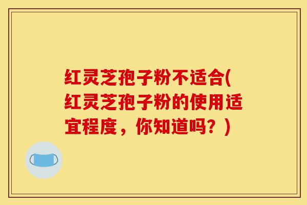 红灵芝孢子粉不适合(红灵芝孢子粉的使用适宜程度,你知道吗?)-第1张图片-灵芝之家 红灵芝孢子粉不适合(红灵芝孢子粉的使用适宜程度,你知道吗?)-第1张图片-灵芝之家