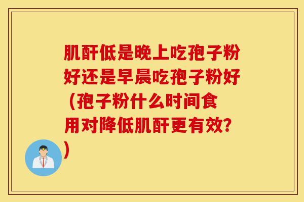 肌酐低是晚上吃孢子粉好还是早晨吃孢子粉好 (孢子粉什么时间食用对降低肌酐更有效?)-第1张图片-灵芝之家 肌酐低是晚上吃孢子粉好还是早晨吃孢子粉好 (孢子粉什么时间食用对降低肌酐更有效?)-第1张图片-灵芝之家
