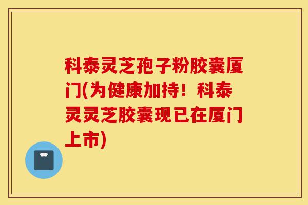 科泰灵芝孢子粉胶囊厦门(为健康加持!科泰灵灵芝胶囊现已在厦门上市)-第1张图片-灵芝之家 科泰灵芝孢子粉胶囊厦门(为健康加持!科泰灵灵芝胶囊现已在厦门上市)-第1张图片-灵芝之家