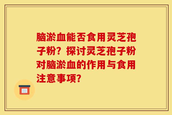 脑淤血能否食用灵芝孢子粉?探讨灵芝孢子粉对脑淤血的作用与食用注意事项?-第1张图片-灵芝之家 脑淤血能否食用灵芝孢子粉?探讨灵芝孢子粉对脑淤血的作用与食用注意事项?-第1张图片-灵芝之家