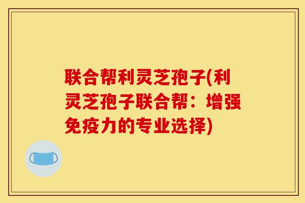 联合帮利灵芝孢子(利灵芝孢子联合帮:增强免疫力的专业选择)-第1张图片-灵芝之家 联合帮利灵芝孢子(利灵芝孢子联合帮:增强免疫力的专业选择)-第1张图片-灵芝之家