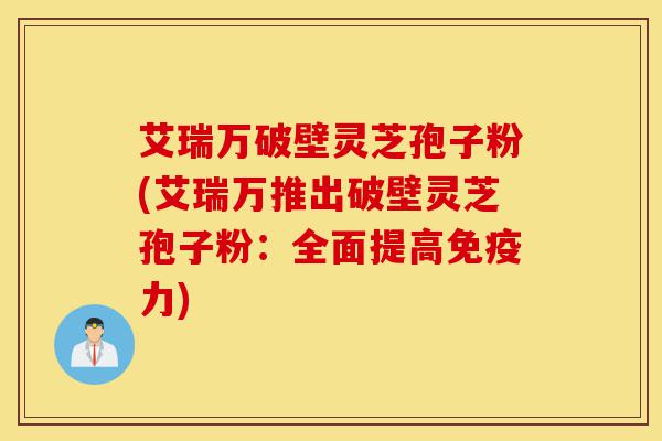 艾瑞万破壁灵芝孢子粉(艾瑞万推出破壁灵芝孢子粉：全面提高免疫力)-第1张图片-灵芝之家