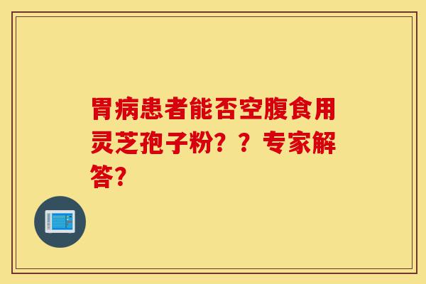 胃病患者能否空腹食用灵芝孢子粉??专家解答?-第1张图片-灵芝之家 胃病患者能否空腹食用灵芝孢子粉??专家解答?-第1张图片-灵芝之家