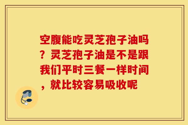 空腹能吃灵芝孢子油吗？灵芝孢子油是不是跟我们平时三餐一样时间，就比较容易吸收呢-第1张图片-灵芝之家