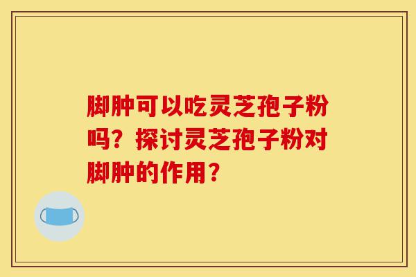 脚肿可以吃灵芝孢子粉吗?探讨灵芝孢子粉对脚肿的作用?-第1张图片-灵芝之家 脚肿可以吃灵芝孢子粉吗?探讨灵芝孢子粉对脚肿的作用?-第1张图片-灵芝之家