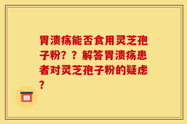 胃溃疡能否食用灵芝孢子粉？？解答胃溃疡患者对灵芝孢子粉的疑虑？-第1张图片-灵芝之家