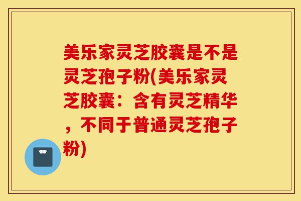美乐家灵芝胶囊是不是灵芝孢子粉(美乐家灵芝胶囊：含有灵芝精华，不同于普通灵芝孢子粉)-第1张图片-灵芝之家