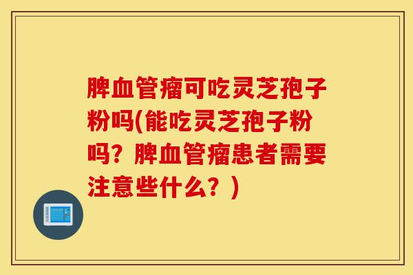 脾血管瘤可吃灵芝孢子粉吗(能吃灵芝孢子粉吗？脾血管瘤患者需要注意些什么？)-第1张图片-灵芝之家