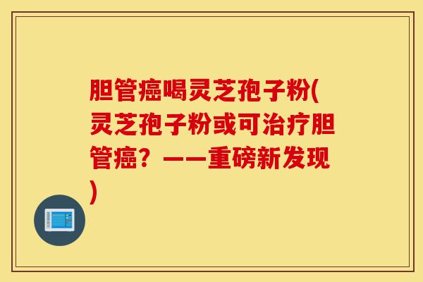 胆管癌喝灵芝孢子粉(灵芝孢子粉或可治疗胆管癌?——重磅新发现)-第1张图片-灵芝之家 胆管癌喝灵芝孢子粉(灵芝孢子粉或可治疗胆管癌?——重磅新发现)-第1张图片-灵芝之家