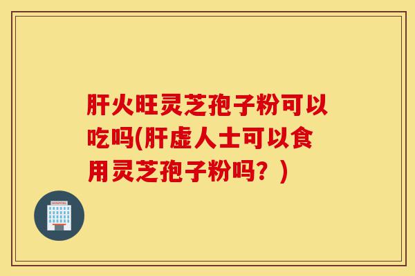肝火旺灵芝孢子粉可以吃吗(肝虚人士可以食用灵芝孢子粉吗？)-第1张图片-灵芝之家