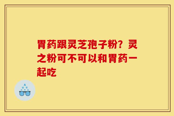 胃药跟灵芝孢子粉？灵之粉可不可以和胃药一起吃-第1张图片-灵芝之家