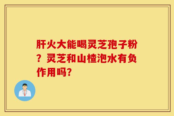 肝火大能喝灵芝孢子粉？灵芝和山楂泡水有负作用吗？-第1张图片-灵芝之家