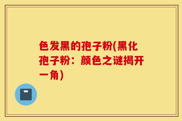 色发黑的孢子粉(黑化孢子粉:颜色之谜揭开一角)-第1张图片-灵芝之家 色发黑的孢子粉(黑化孢子粉:颜色之谜揭开一角)-第1张图片-灵芝之家