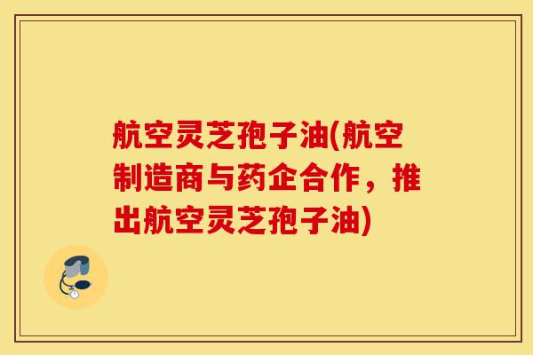 航空灵芝孢子油(航空制造商与药企合作,推出航空灵芝孢子油)-第1张图片-灵芝之家 航空灵芝孢子油(航空制造商与药企合作,推出航空灵芝孢子油)-第1张图片-灵芝之家