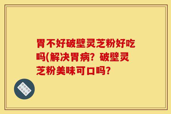 胃不好破壁灵芝粉好吃吗(解决胃病？破壁灵芝粉美味可口吗？-第1张图片-灵芝之家