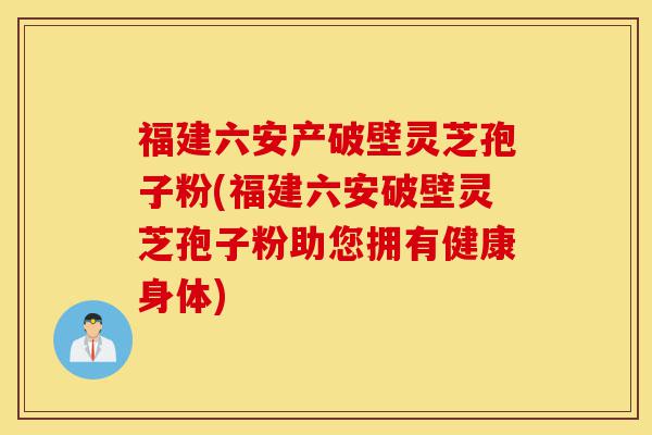 福建六安产破壁灵芝孢子粉(福建六安破壁灵芝孢子粉助您拥有健康身体)-第1张图片-灵芝之家