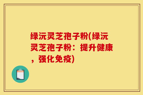 绿沅灵芝孢子粉(绿沅灵芝孢子粉：提升健康，强化免疫)-第1张图片-灵芝之家