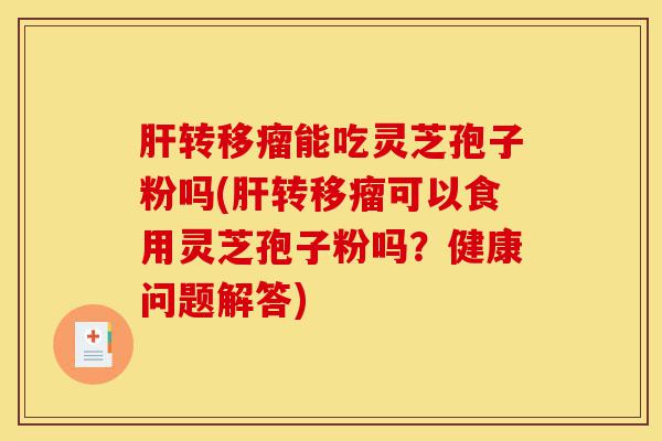 肝转移瘤能吃灵芝孢子粉吗(肝转移瘤可以食用灵芝孢子粉吗？健康问题解答)-第1张图片-灵芝之家