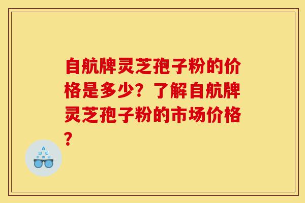 自航牌灵芝孢子粉的价格是多少？了解自航牌灵芝孢子粉的市场价格？-第1张图片-灵芝之家