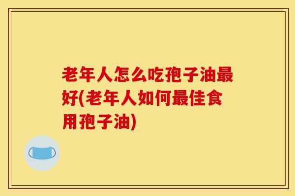 老年人怎么吃孢子油最好(老年人如何最佳食用孢子油)-第1张图片-灵芝之家 老年人怎么吃孢子油最好(老年人如何最佳食用孢子油)-第1张图片-灵芝之家