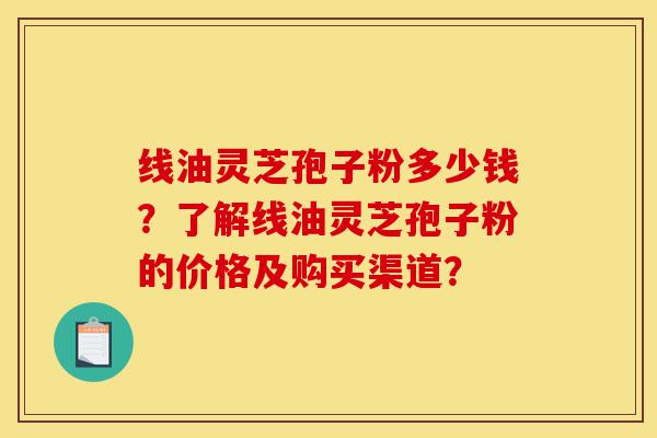 线油灵芝孢子粉多少钱?了解线油灵芝孢子粉的价格及购买渠道?-第1张图片-灵芝之家 线油灵芝孢子粉多少钱?了解线油灵芝孢子粉的价格及购买渠道?-第1张图片-灵芝之家