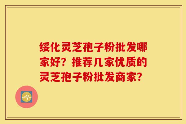 绥化灵芝孢子粉批发哪家好？推荐几家优质的灵芝孢子粉批发商家？-第1张图片-灵芝之家