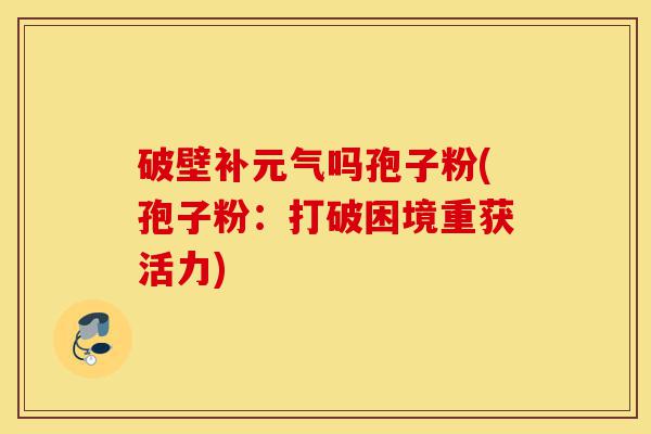 破壁补元气吗孢子粉(孢子粉:打破困境重获活力)-第1张图片-灵芝之家 破壁补元气吗孢子粉(孢子粉:打破困境重获活力)-第1张图片-灵芝之家
