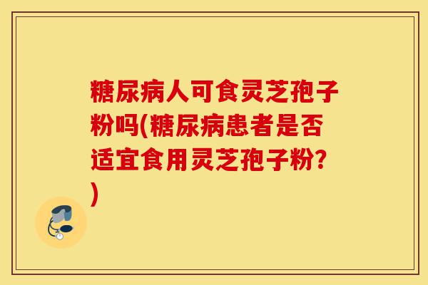糖尿病人可食灵芝孢子粉吗(糖尿病患者是否适宜食用灵芝孢子粉?)-第1张图片-灵芝之家 糖尿病人可食灵芝孢子粉吗(糖尿病患者是否适宜食用灵芝孢子粉?)-第1张图片-灵芝之家