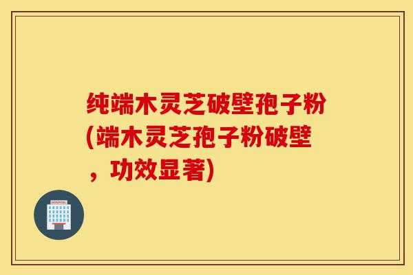 纯端木灵芝破壁孢子粉(端木灵芝孢子粉破壁，功效显著)-第1张图片-灵芝之家