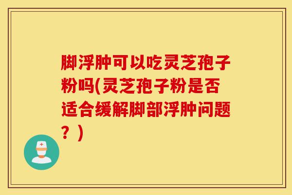 脚浮肿可以吃灵芝孢子粉吗(灵芝孢子粉是否适合缓解脚部浮肿问题?)-第1张图片-灵芝之家 脚浮肿可以吃灵芝孢子粉吗(灵芝孢子粉是否适合缓解脚部浮肿问题?)-第1张图片-灵芝之家