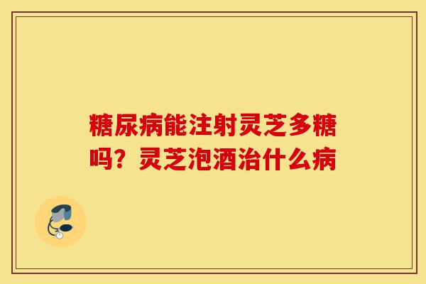 糖尿病能注射灵芝多糖吗？灵芝泡酒治什么病-第1张图片-灵芝之家