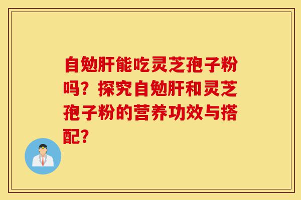 自勉肝能吃灵芝孢子粉吗?探究自勉肝和灵芝孢子粉的营养功效与搭配?-第1张图片-灵芝之家 自勉肝能吃灵芝孢子粉吗?探究自勉肝和灵芝孢子粉的营养功效与搭配?-第1张图片-灵芝之家