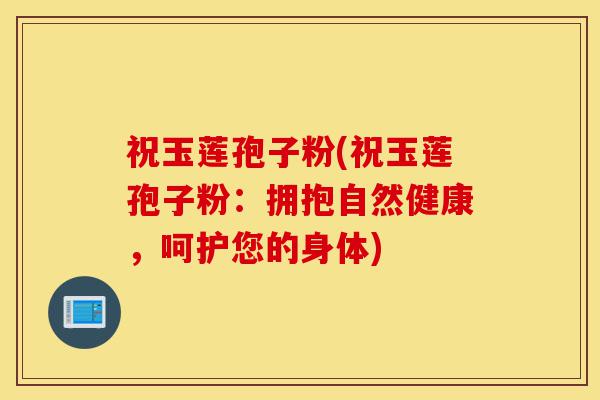 祝玉莲孢子粉(祝玉莲孢子粉:拥抱自然健康,呵护您的身体)-第1张图片-灵芝之家 祝玉莲孢子粉(祝玉莲孢子粉:拥抱自然健康,呵护您的身体)-第1张图片-灵芝之家