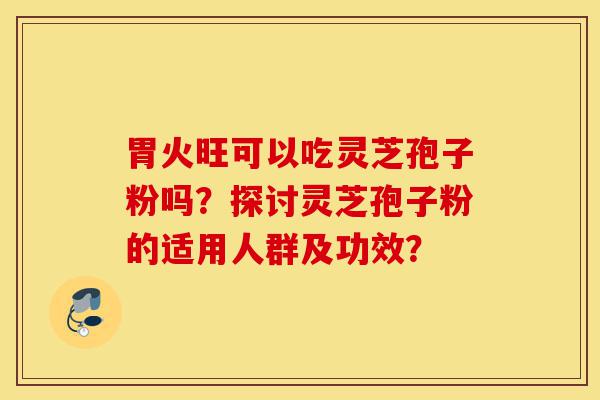 胃火旺可以吃灵芝孢子粉吗？探讨灵芝孢子粉的适用人群及功效？-第1张图片-灵芝之家