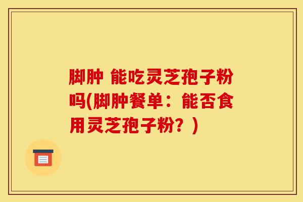 脚肿 能吃灵芝孢子粉吗(脚肿餐单:能否食用灵芝孢子粉?)-第1张图片-灵芝之家 脚肿 能吃灵芝孢子粉吗(脚肿餐单:能否食用灵芝孢子粉?)-第1张图片-灵芝之家