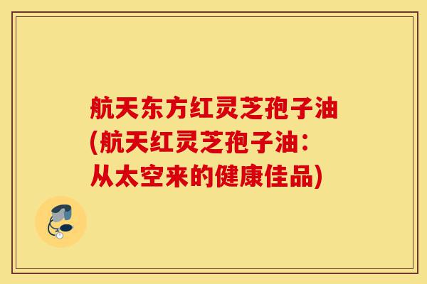 航天东方红灵芝孢子油(航天红灵芝孢子油:从太空来的健康佳品)-第1张图片-灵芝之家 航天东方红灵芝孢子油(航天红灵芝孢子油:从太空来的健康佳品)-第1张图片-灵芝之家