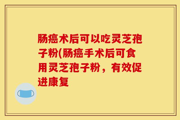 肠癌术后可以吃灵芝孢子粉(肠癌手术后可食用灵芝孢子粉,有效促进康复-第1张图片-灵芝之家 肠癌术后可以吃灵芝孢子粉(肠癌手术后可食用灵芝孢子粉,有效促进康复-第1张图片-灵芝之家