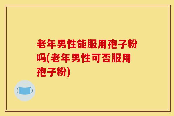 老年男性能服用孢子粉吗(老年男性可否服用孢子粉)-第1张图片-灵芝之家