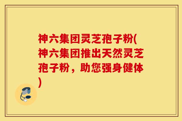 神六集团灵芝孢子粉(神六集团推出天然灵芝孢子粉,助您强身健体)-第1张图片-灵芝之家 神六集团灵芝孢子粉(神六集团推出天然灵芝孢子粉,助您强身健体)-第1张图片-灵芝之家