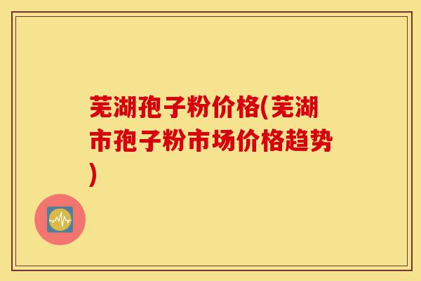 芜湖孢子粉价格(芜湖市孢子粉市场价格趋势)-第1张图片-灵芝之家 芜湖孢子粉价格(芜湖市孢子粉市场价格趋势)-第1张图片-灵芝之家