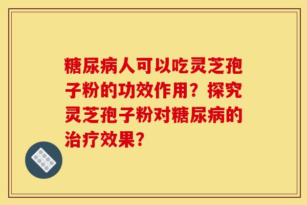 糖尿病人可以吃灵芝孢子粉的功效作用？探究灵芝孢子粉对糖尿病的治疗效果？-第1张图片-灵芝之家