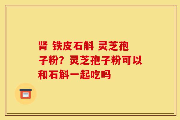 肾 铁皮石斛 灵芝孢子粉？灵芝孢子粉可以和石斛一起吃吗-第1张图片-灵芝之家