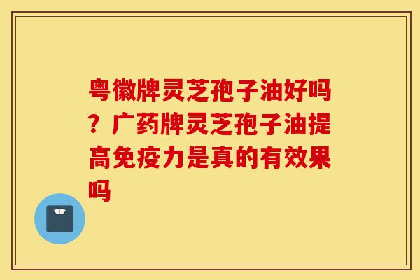 粤徽牌灵芝孢子油好吗?广药牌灵芝孢子油提高免疫力是真的有效果吗-第1张图片-灵芝之家 粤徽牌灵芝孢子油好吗?广药牌灵芝孢子油提高免疫力是真的有效果吗-第1张图片-灵芝之家